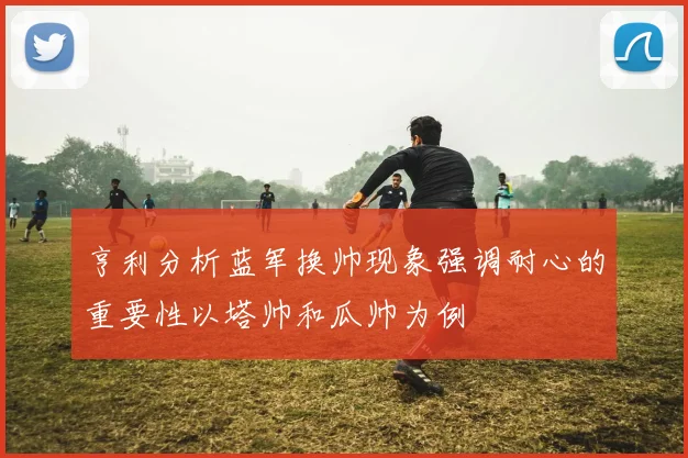 亨利分析蓝军换帅现象强调耐心的重要性以塔帅和瓜帅为例