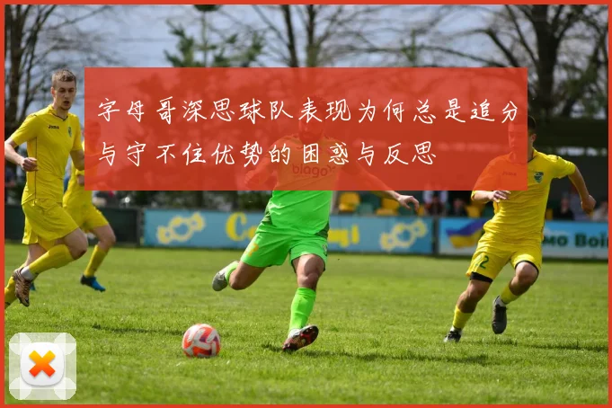 字母哥深思球队表现为何总是追分与守不住优势的困惑与反思