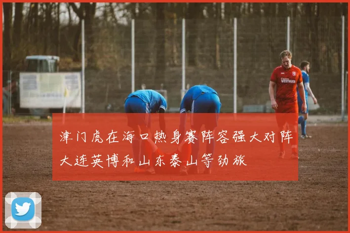 津门虎在海口热身赛阵容强大对阵大连英博和山东泰山等劲旅
