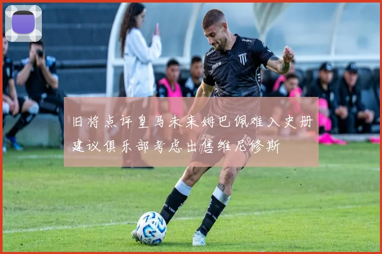 旧将点评皇马未来姆巴佩难入史册建议俱乐部考虑出售维尼修斯