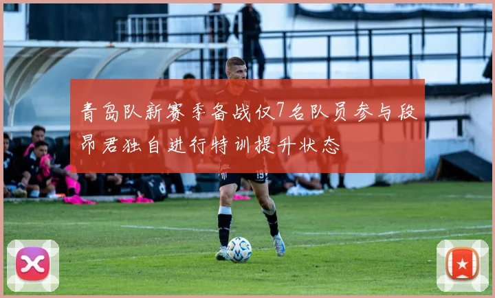 青岛队新赛季备战仅7名队员参与段昂君独自进行特训提升状态
