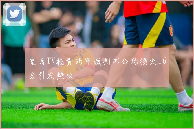 皇马TV指责西甲裁判不公称损失16分引发热议