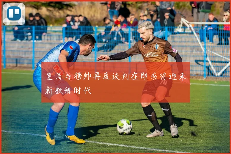 皇马与穆帅再度谈判在即或将迎来新教练时代