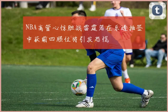 NBA高管心惊胆战雷霆若在乐透抽签中获前四顺位将引发恐慌