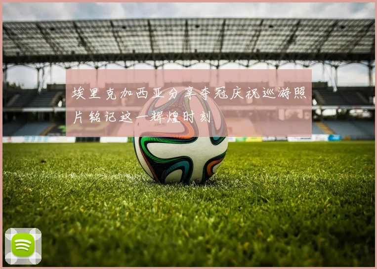 埃里克加西亚分享夺冠庆祝巡游照片铭记这一辉煌时刻