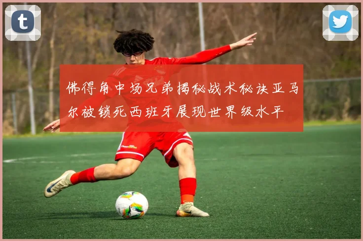 佛得角中场兄弟揭秘战术秘诀亚马尔被锁死西班牙展现世界级水平