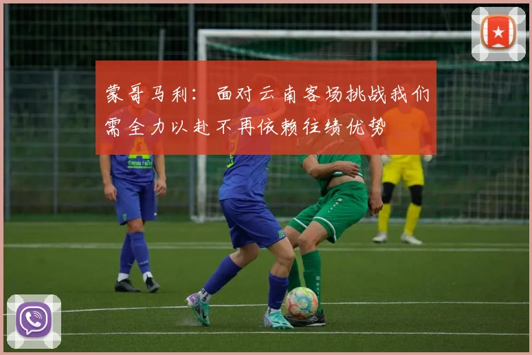 蒙哥马利：面对云南客场挑战我们需全力以赴不再依赖往绩优势
