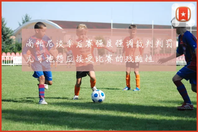 尚帕尼谈季后赛强度强调裁判判罚无可抱怨应接受比赛的残酷性