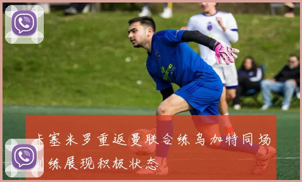 卡塞米罗重返曼联合练乌加特同场训练展现积极状态
