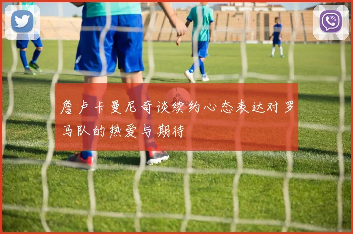 詹卢卡曼尼奇谈续约心态表达对罗马队的热爱与期待