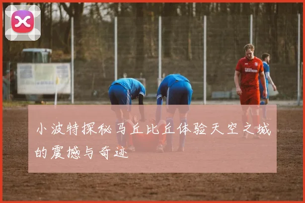 小波特探秘马丘比丘体验天空之城的震撼与奇迹