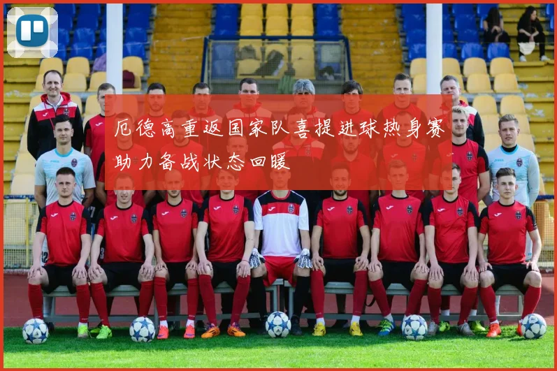 厄德高重返国家队喜提进球热身赛助力备战状态回暖