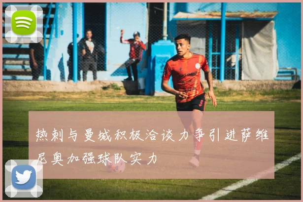 热刺与曼城积极洽谈力争引进萨维尼奥加强球队实力