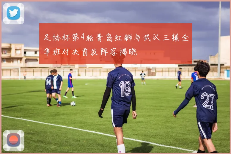 足协杯第4轮青岛红狮与武汉三镇全华班对决首发阵容揭晓