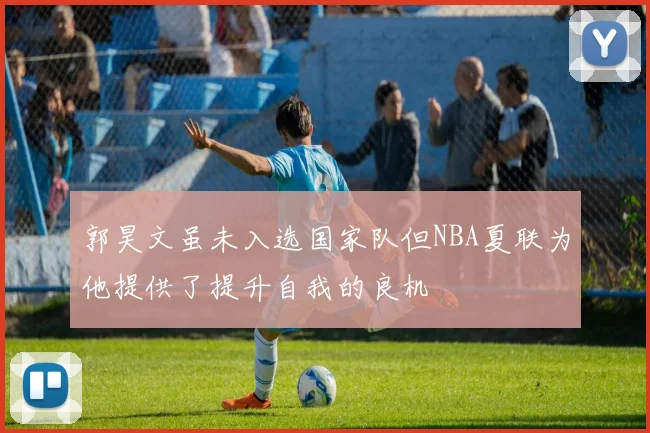 郭昊文虽未入选国家队但NBA夏联为他提供了提升自我的良机