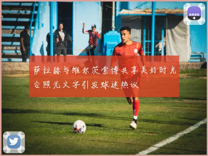萨拉赫与维尔茨索博共享美好时光合照无文字引发球迷热议