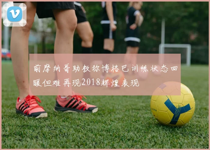 前摩纳哥助教称博格巴训练状态回暖但难再现2018辉煌表现