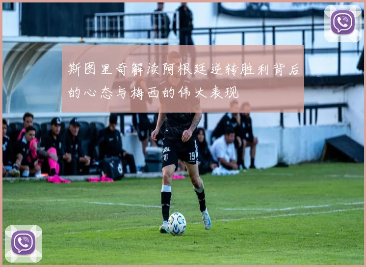 斯图里奇解读阿根廷逆转胜利背后的心态与梅西的伟大表现