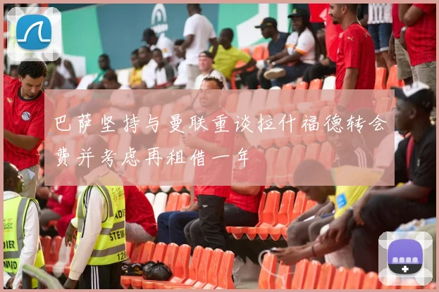巴萨坚持与曼联重谈拉什福德转会费并考虑再租借一年