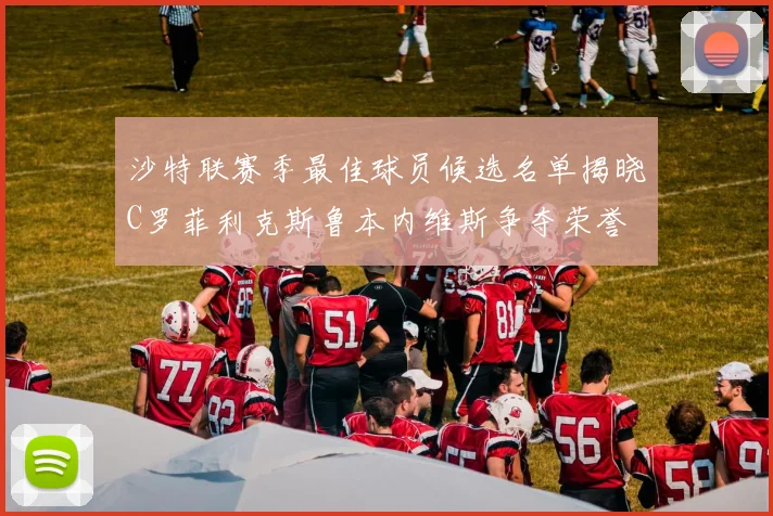 沙特联赛季最佳球员候选名单揭晓C罗菲利克斯鲁本内维斯争夺荣誉