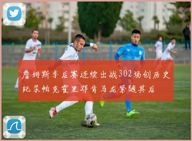 詹姆斯季后赛连续出战302场创历史纪录帕克霍里邓肯马龙紧随其后