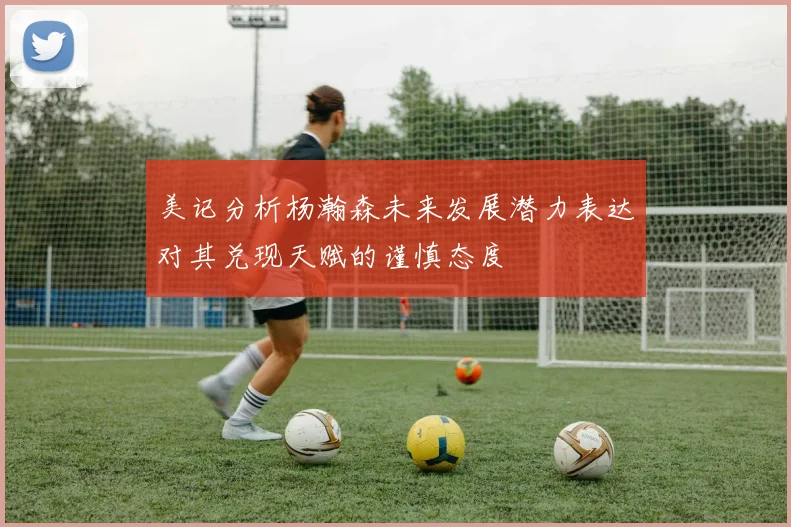 美记分析杨瀚森未来发展潜力表达对其兑现天赋的谨慎态度