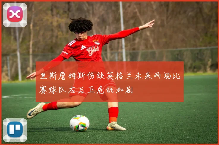 里斯詹姆斯伤缺英格兰未来两场比赛球队右后卫危机加剧