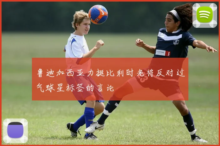 鲁迪加西亚力挺比利时老将反对过气球星标签的言论